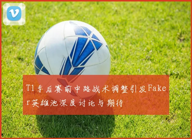 T1季后赛前中路战术调整引发Faker英雄池深度讨论与期待